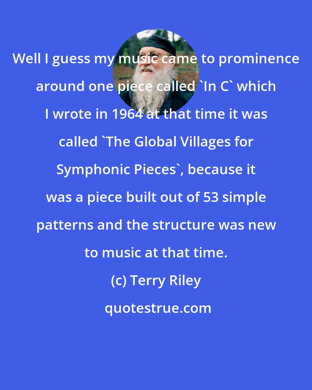 Terry Riley: Well I guess my music came to prominence around one piece called 'In C' which I wrote in 1964 at that time it was called 'The Global Villages for Symphonic Pieces', because it was a piece built out of 53 simple patterns and the structure was new to music at that time.