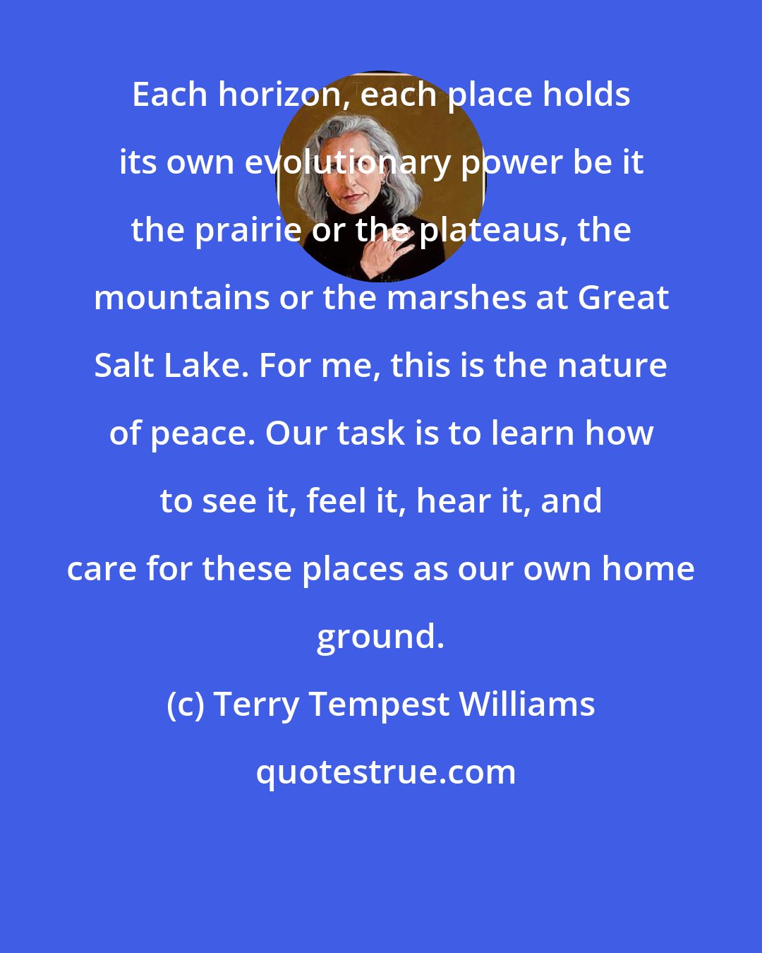 Terry Tempest Williams: Each horizon, each place holds its own evolutionary power be it the prairie or the plateaus, the mountains or the marshes at Great Salt Lake. For me, this is the nature of peace. Our task is to learn how to see it, feel it, hear it, and care for these places as our own home ground.