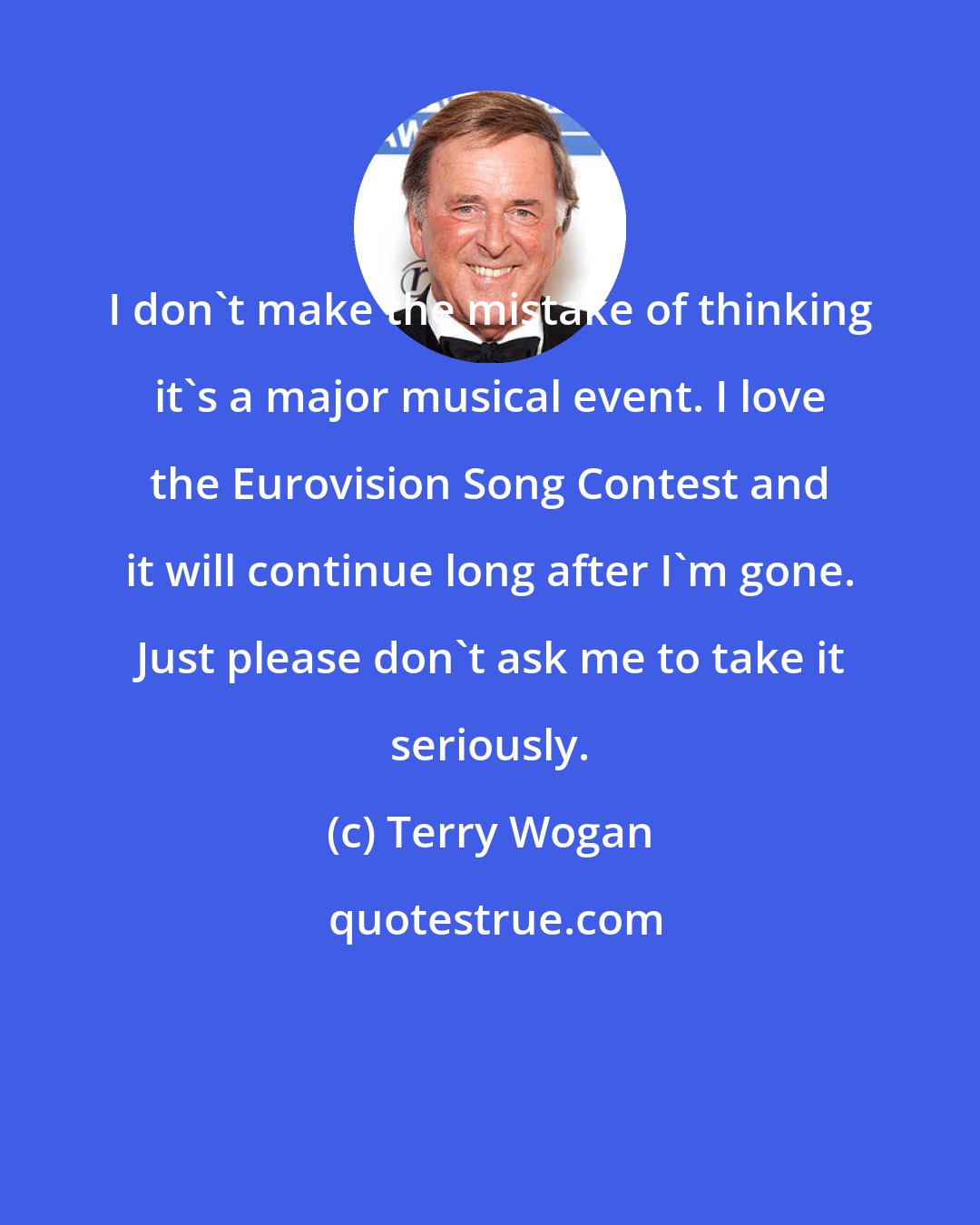 Terry Wogan: I don't make the mistake of thinking it's a major musical event. I love the Eurovision Song Contest and it will continue long after I'm gone. Just please don't ask me to take it seriously.