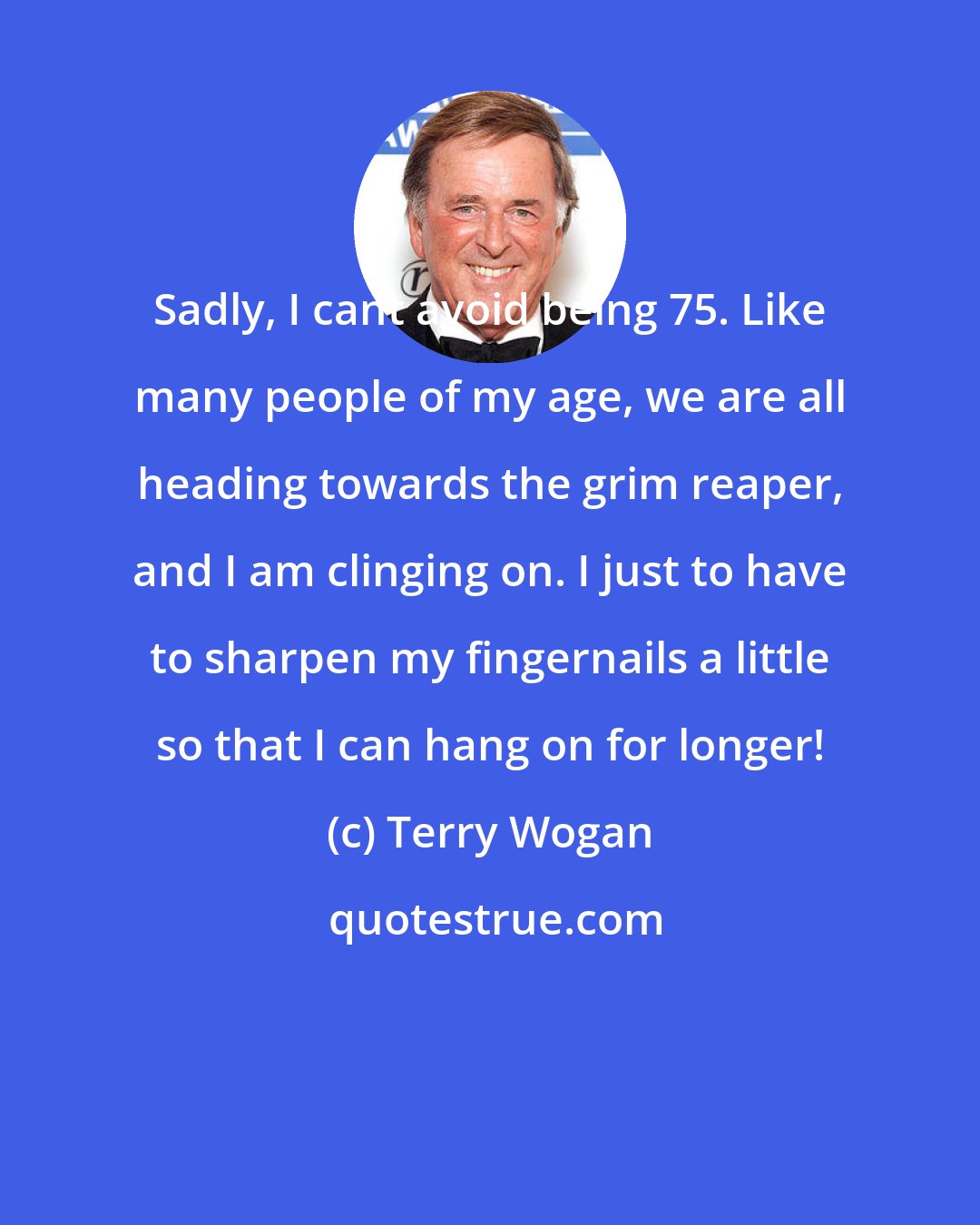 Terry Wogan: Sadly, I cant avoid being 75. Like many people of my age, we are all heading towards the grim reaper, and I am clinging on. I just to have to sharpen my fingernails a little so that I can hang on for longer!
