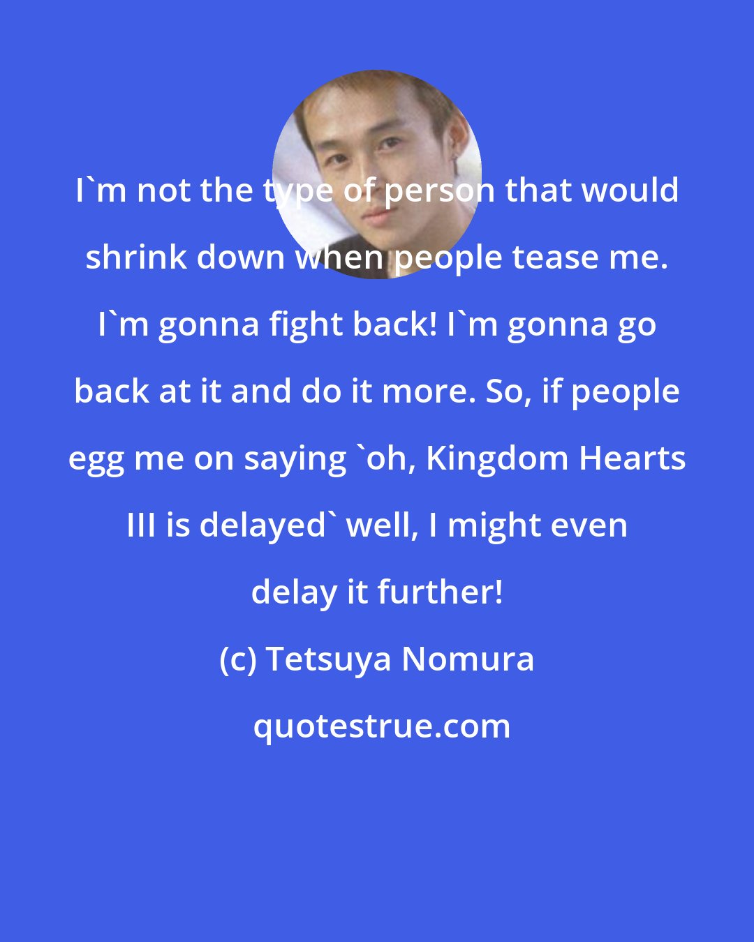 Tetsuya Nomura: I'm not the type of person that would shrink down when people tease me. I'm gonna fight back! I'm gonna go back at it and do it more. So, if people egg me on saying 'oh, Kingdom Hearts III is delayed' well, I might even delay it further!
