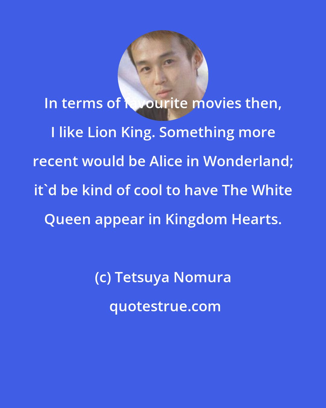 Tetsuya Nomura: In terms of favourite movies then, I like Lion King. Something more recent would be Alice in Wonderland; it'd be kind of cool to have The White Queen appear in Kingdom Hearts.