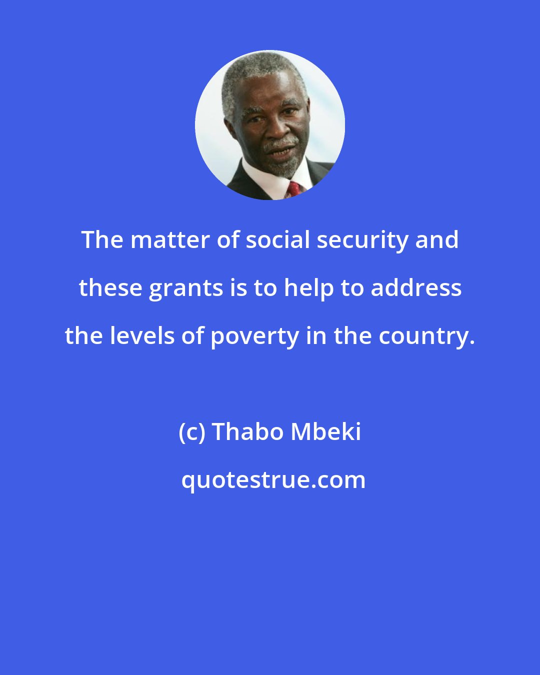 Thabo Mbeki: The matter of social security and these grants is to help to address the levels of poverty in the country.