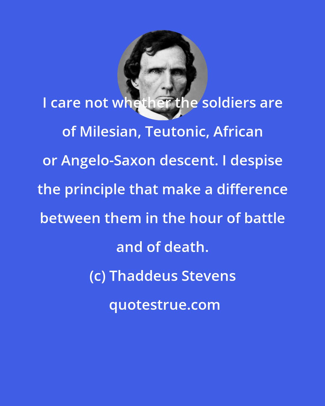 Thaddeus Stevens: I care not whether the soldiers are of Milesian, Teutonic, African or Angelo-Saxon descent. I despise the principle that make a difference between them in the hour of battle and of death.
