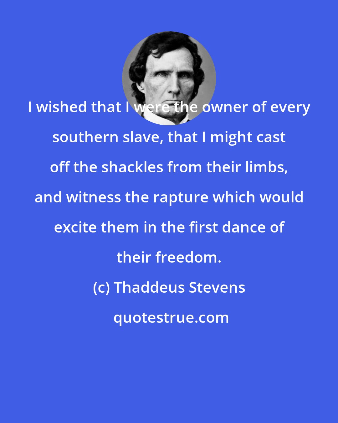 Thaddeus Stevens: I wished that I were the owner of every southern slave, that I might cast off the shackles from their limbs, and witness the rapture which would excite them in the first dance of their freedom.