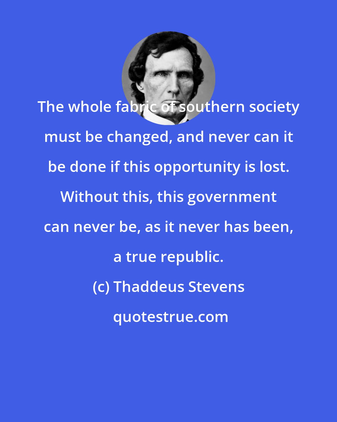 Thaddeus Stevens: The whole fabric of southern society must be changed, and never can it be done if this opportunity is lost. Without this, this government can never be, as it never has been, a true republic.