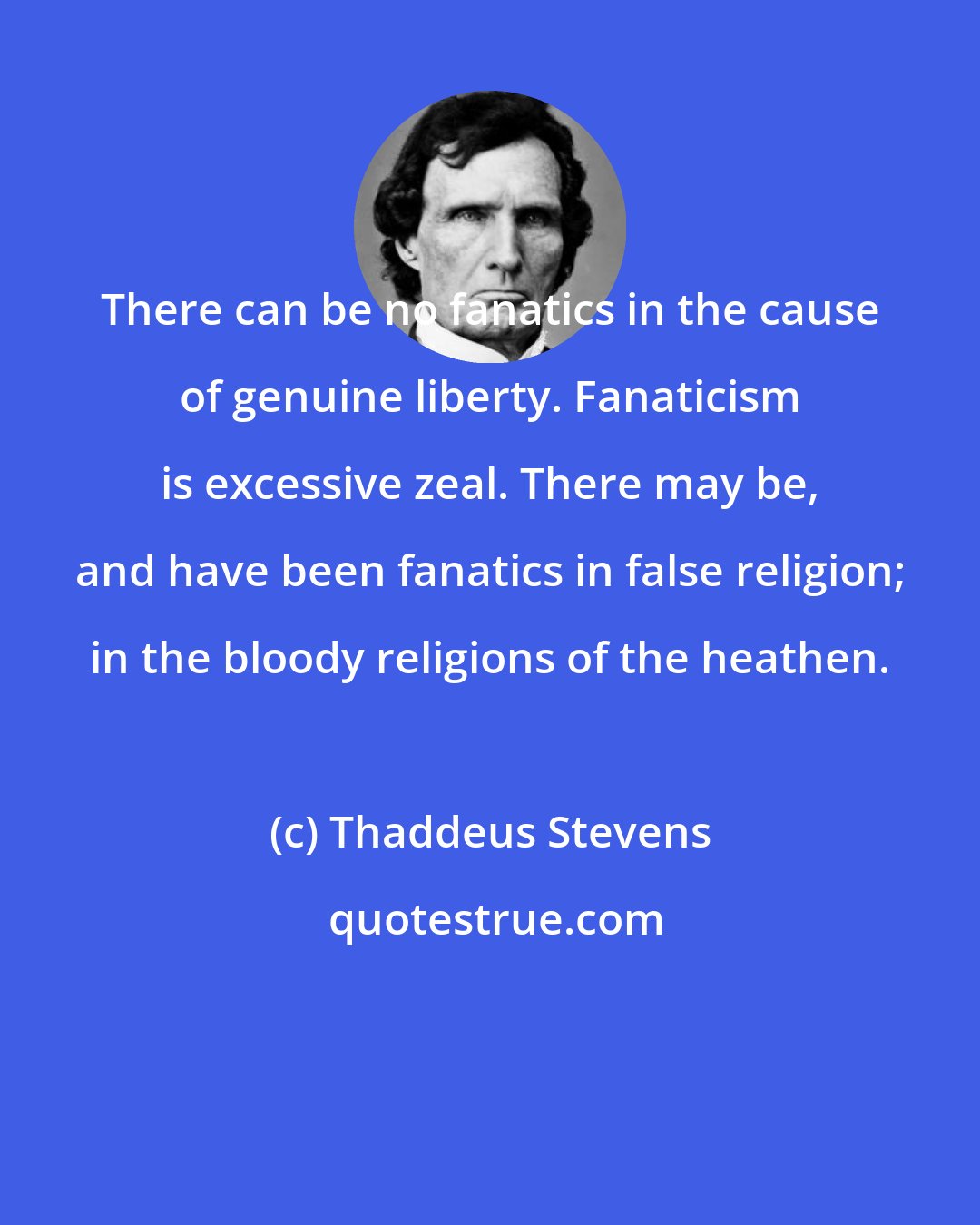 Thaddeus Stevens: There can be no fanatics in the cause of genuine liberty. Fanaticism is excessive zeal. There may be, and have been fanatics in false religion; in the bloody religions of the heathen.