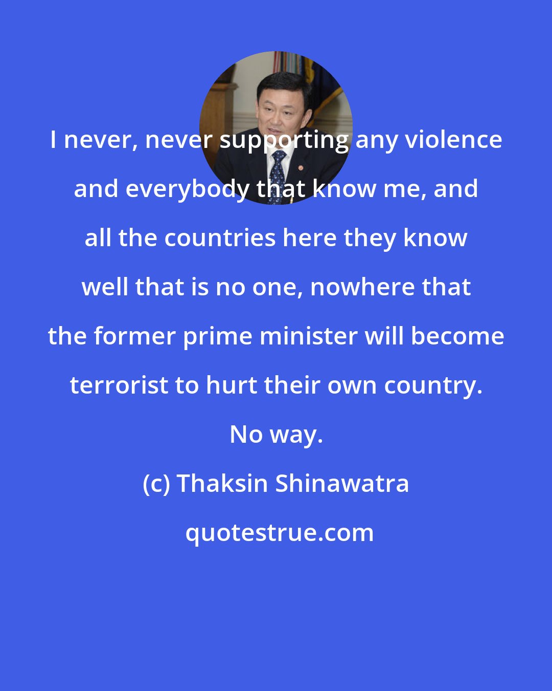Thaksin Shinawatra: I never, never supporting any violence and everybody that know me, and all the countries here they know well that is no one, nowhere that the former prime minister will become terrorist to hurt their own country. No way.