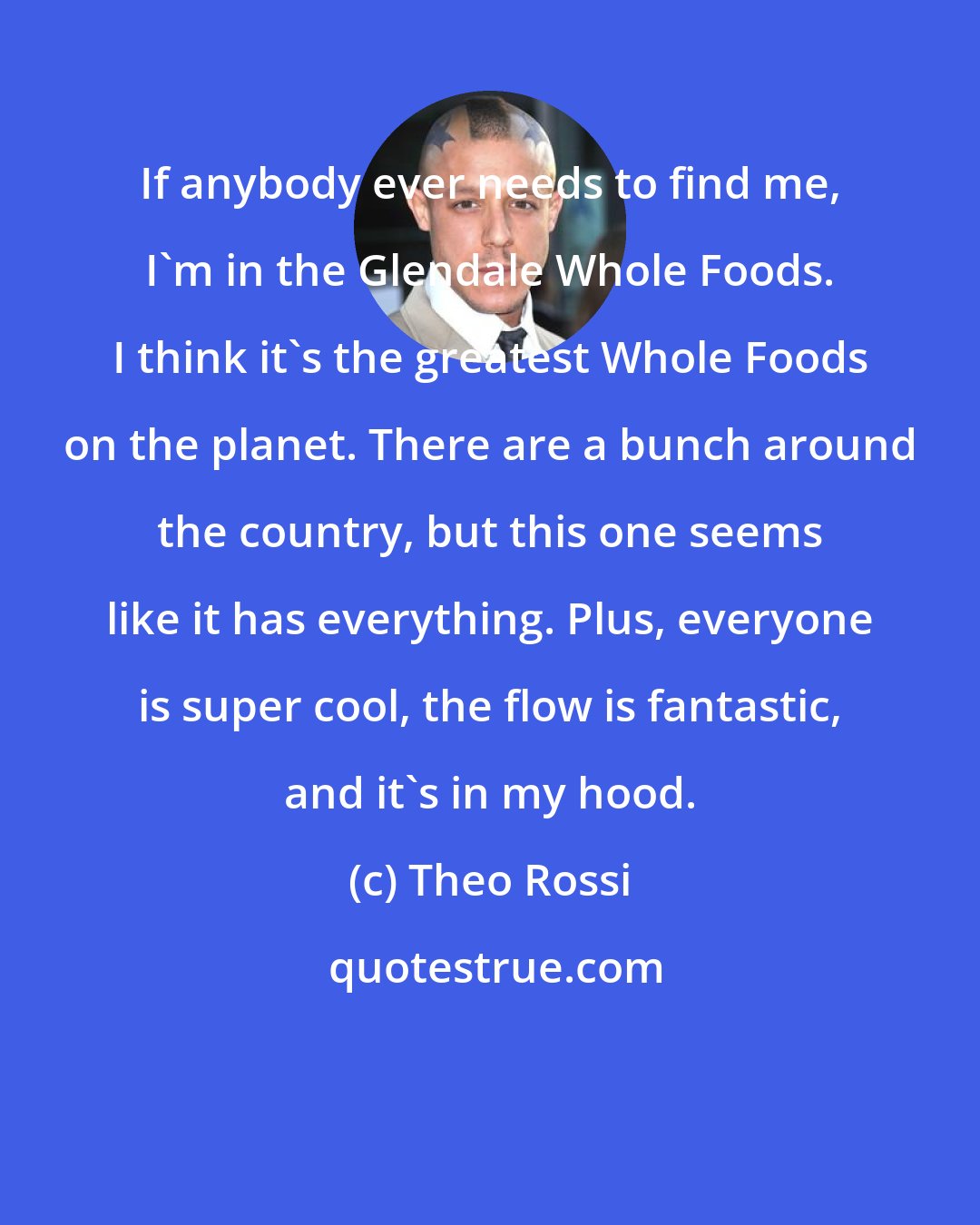 Theo Rossi: If anybody ever needs to find me, I'm in the Glendale Whole Foods. I think it's the greatest Whole Foods on the planet. There are a bunch around the country, but this one seems like it has everything. Plus, everyone is super cool, the flow is fantastic, and it's in my hood.