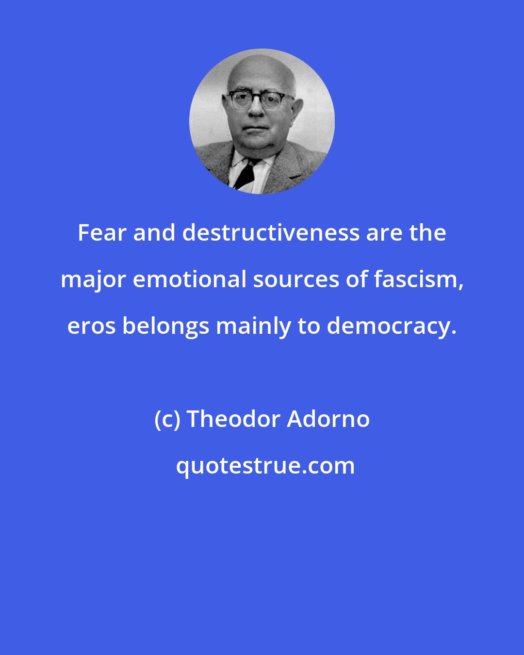 Theodor Adorno: Fear and destructiveness are the major emotional sources of fascism, eros belongs mainly to democracy.