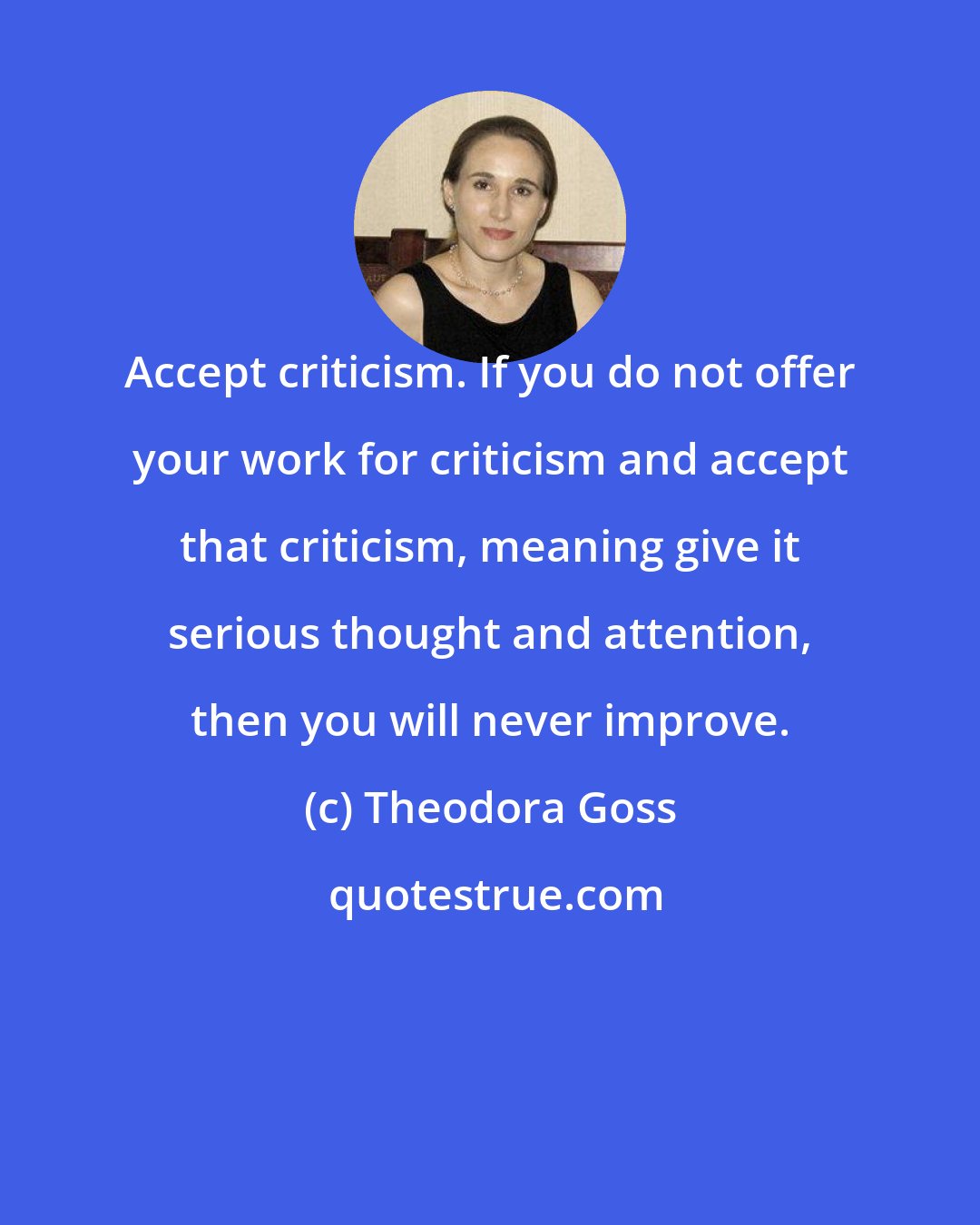 Theodora Goss: Accept criticism. If you do not offer your work for criticism and accept that criticism, meaning give it serious thought and attention, then you will never improve.
