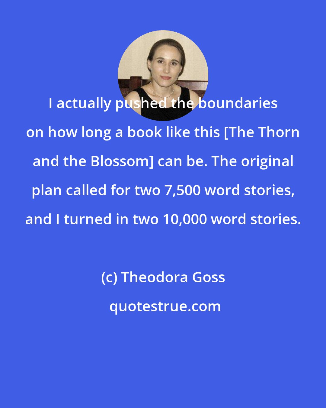 Theodora Goss: I actually pushed the boundaries on how long a book like this [The Thorn and the Blossom] can be. The original plan called for two 7,500 word stories, and I turned in two 10,000 word stories.