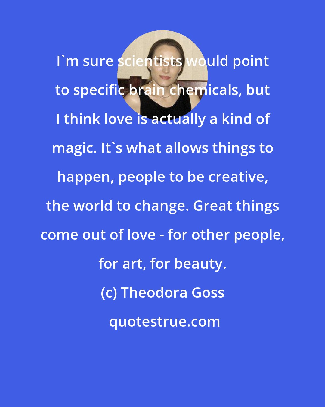 Theodora Goss: I'm sure scientists would point to specific brain chemicals, but I think love is actually a kind of magic. It's what allows things to happen, people to be creative, the world to change. Great things come out of love - for other people, for art, for beauty.
