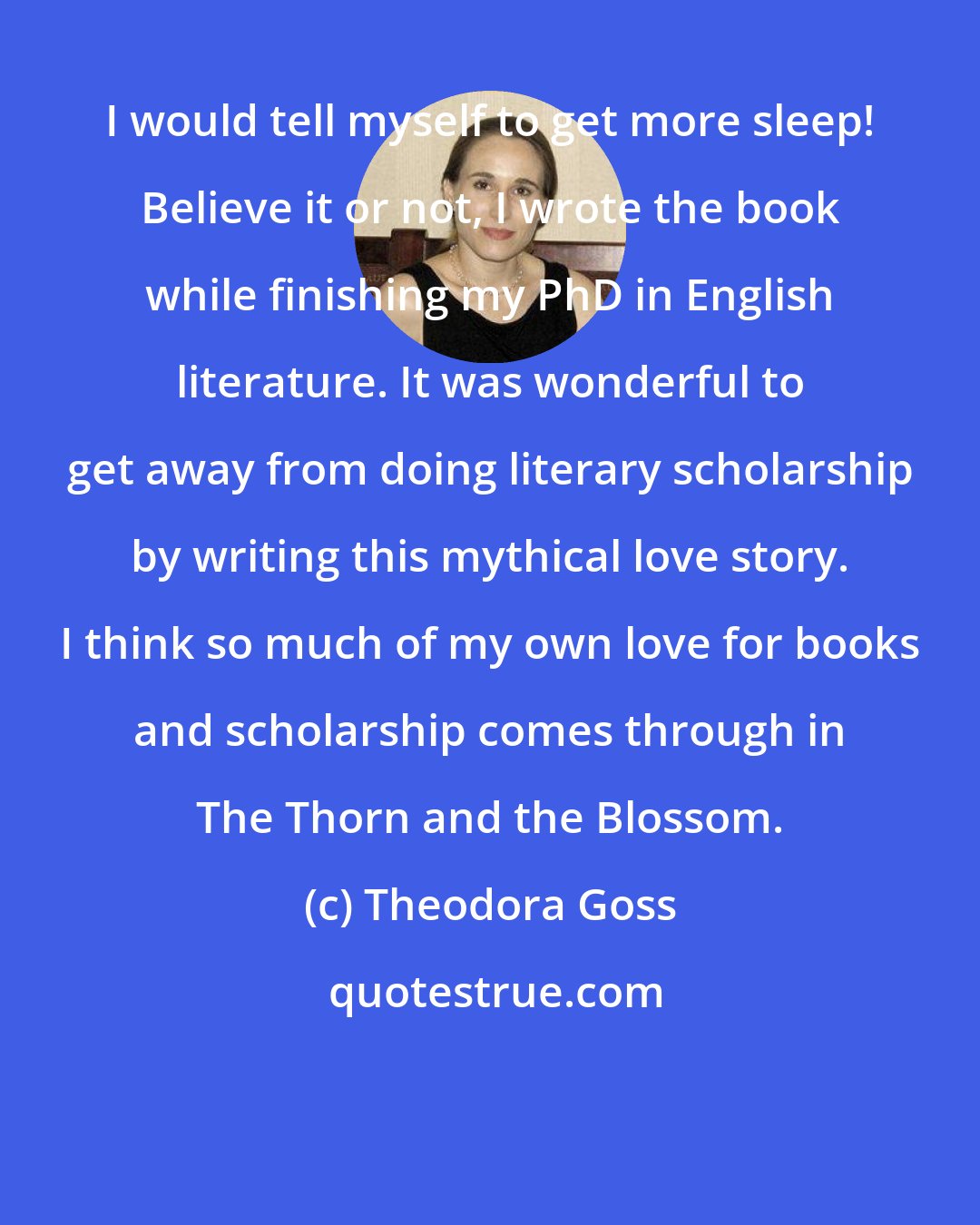 Theodora Goss: I would tell myself to get more sleep! Believe it or not, I wrote the book while finishing my PhD in English literature. It was wonderful to get away from doing literary scholarship by writing this mythical love story. I think so much of my own love for books and scholarship comes through in The Thorn and the Blossom.