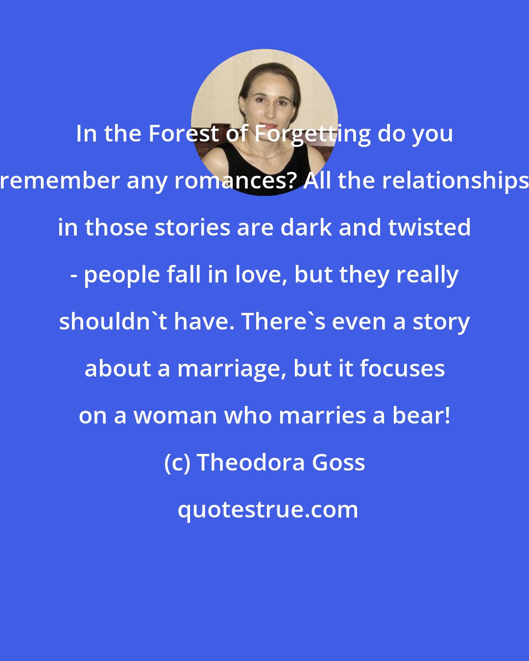 Theodora Goss: In the Forest of Forgetting do you remember any romances? All the relationships in those stories are dark and twisted - people fall in love, but they really shouldn't have. There's even a story about a marriage, but it focuses on a woman who marries a bear!