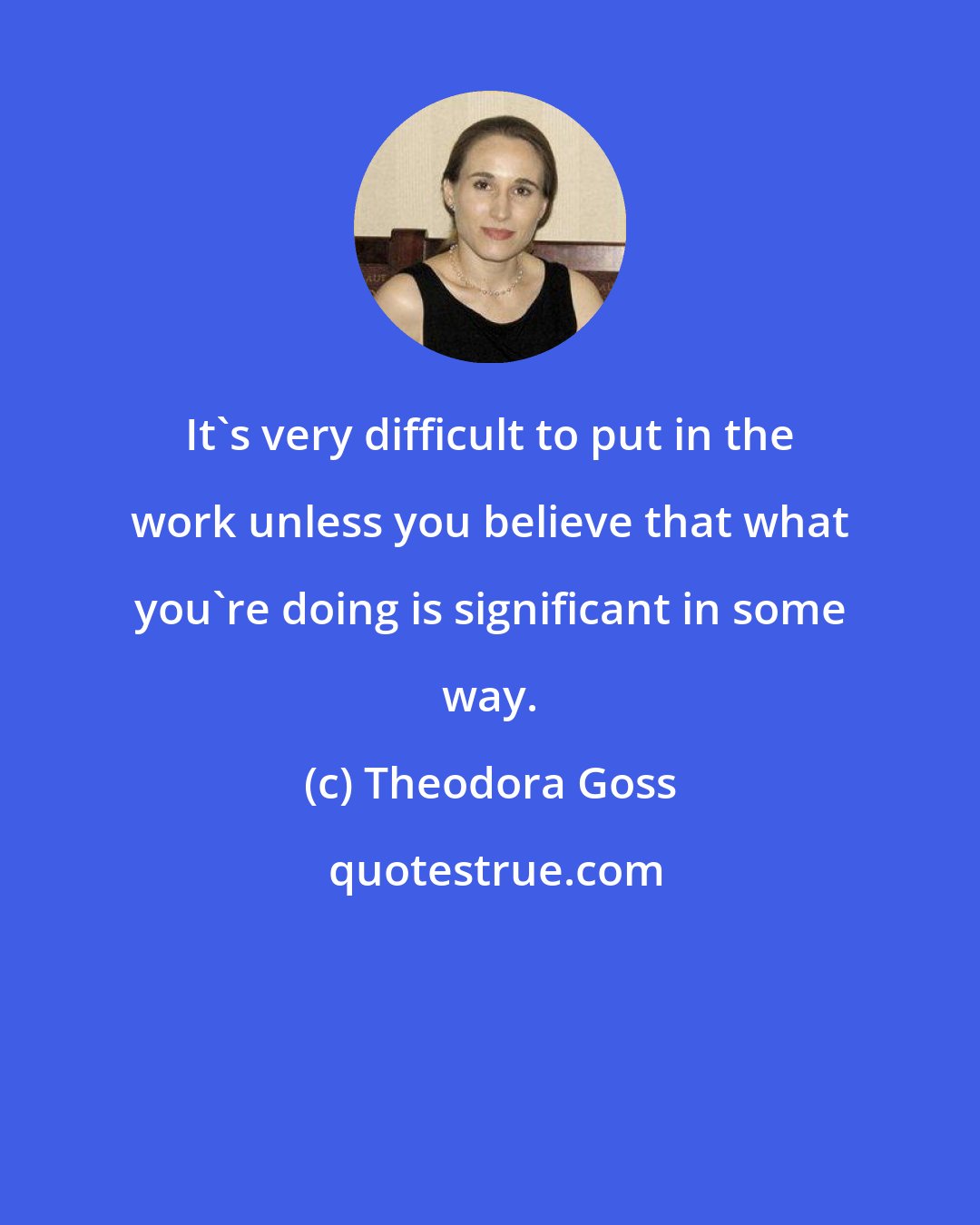 Theodora Goss: It's very difficult to put in the work unless you believe that what you're doing is significant in some way.
