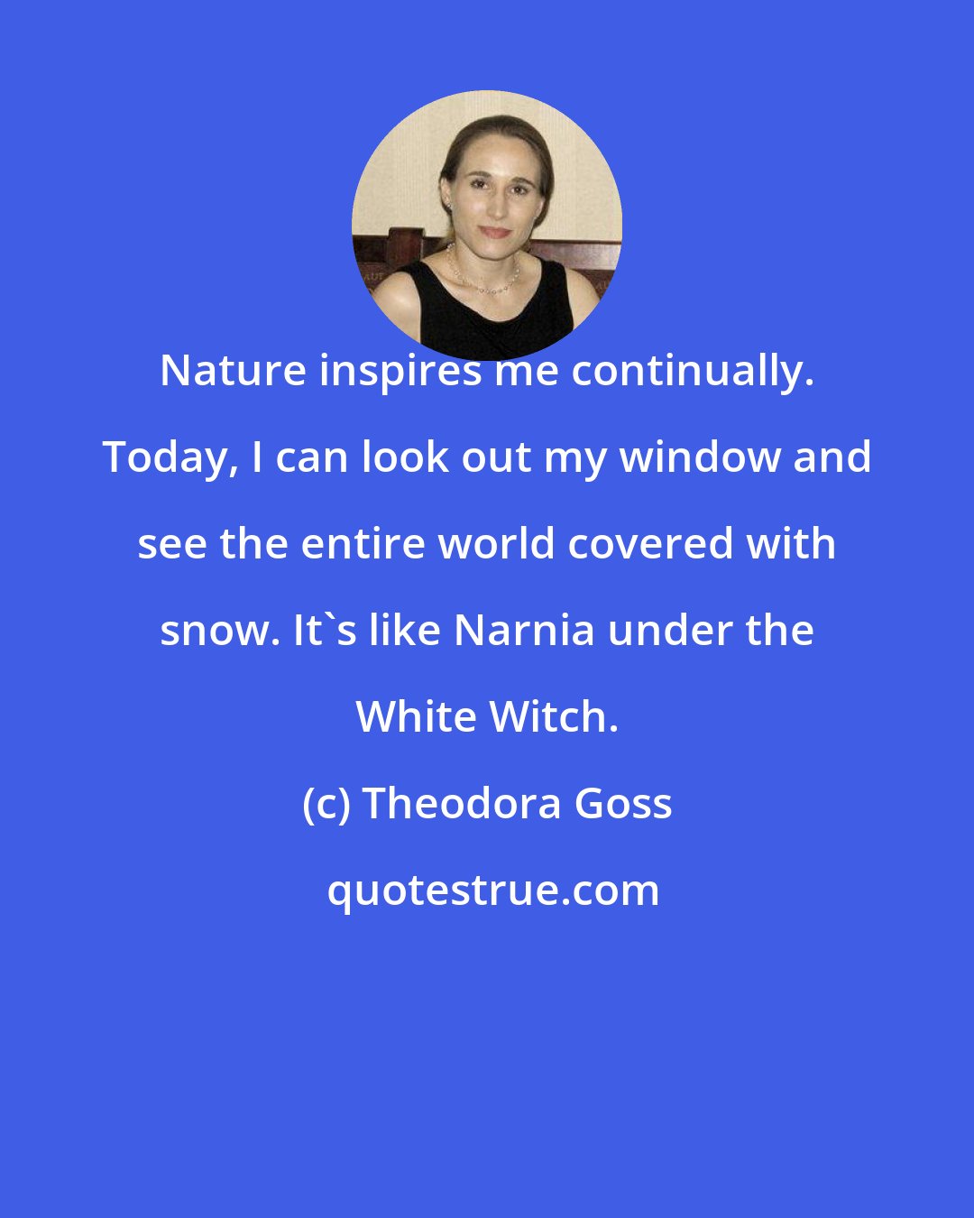 Theodora Goss: Nature inspires me continually. Today, I can look out my window and see the entire world covered with snow. It's like Narnia under the White Witch.