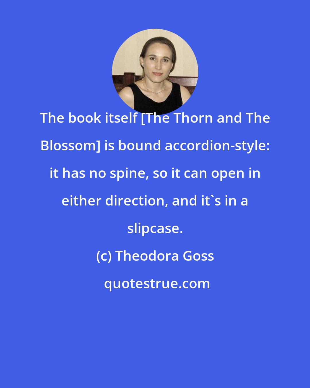 Theodora Goss: The book itself [The Thorn and The Blossom] is bound accordion-style: it has no spine, so it can open in either direction, and it's in a slipcase.