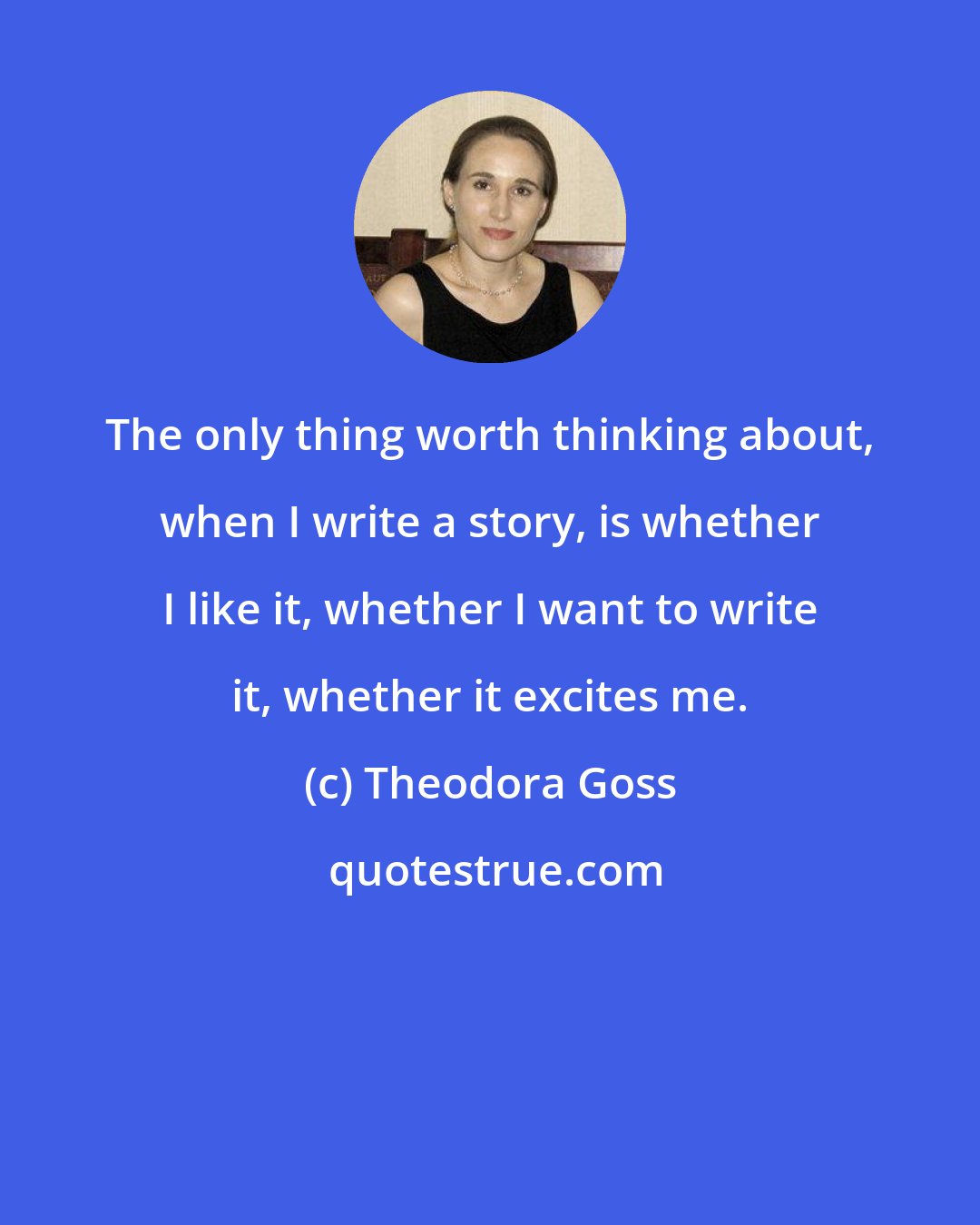 Theodora Goss: The only thing worth thinking about, when I write a story, is whether I like it, whether I want to write it, whether it excites me.