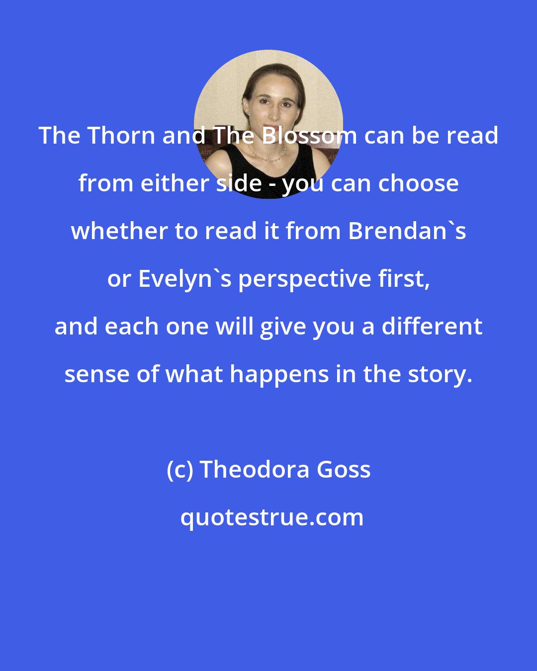 Theodora Goss: The Thorn and The Blossom can be read from either side - you can choose whether to read it from Brendan's or Evelyn's perspective first, and each one will give you a different sense of what happens in the story.