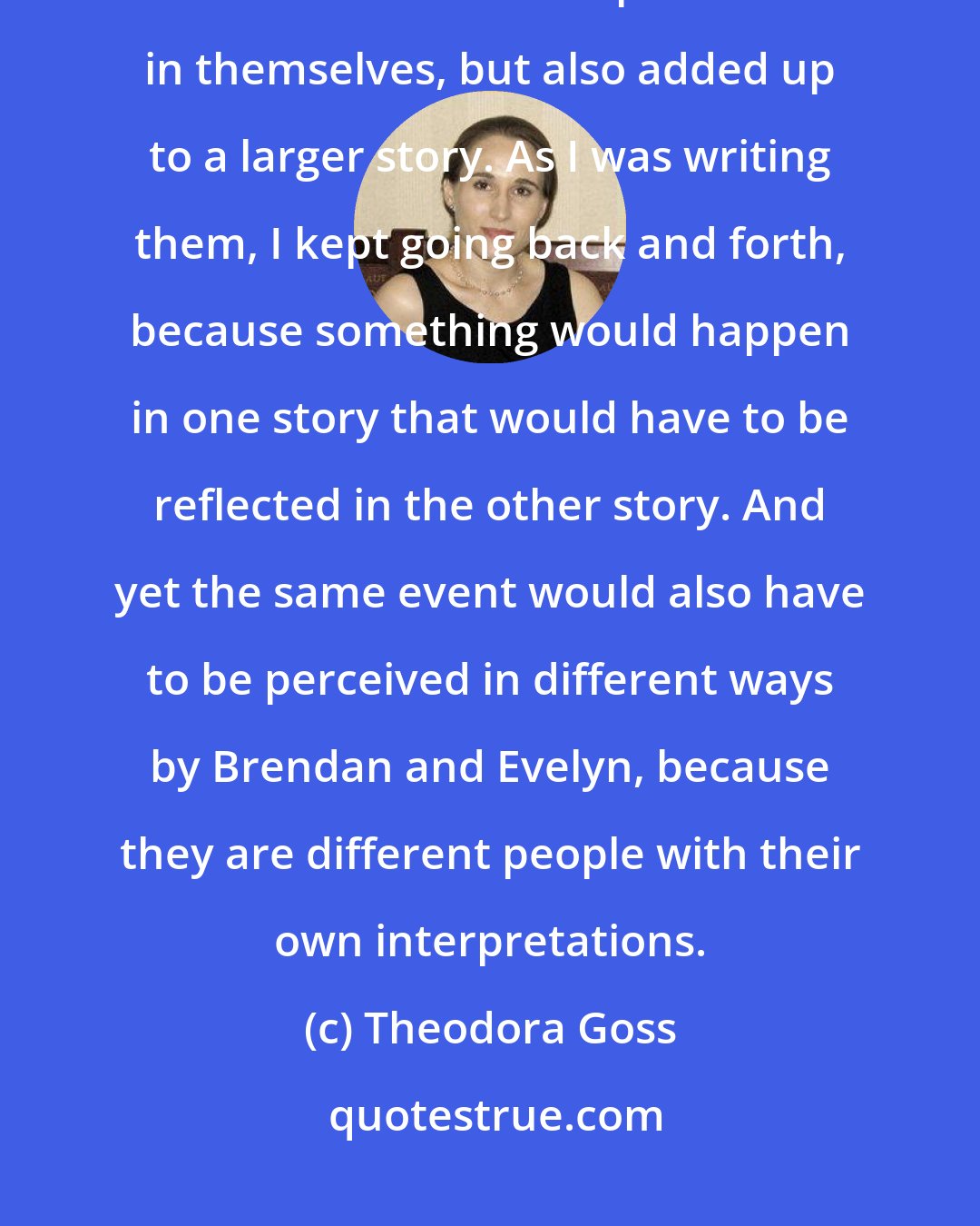Theodora Goss: Writing two stories [in the Thorn and the Blossom] about the same set of events that were complete stories in themselves, but also added up to a larger story. As I was writing them, I kept going back and forth, because something would happen in one story that would have to be reflected in the other story. And yet the same event would also have to be perceived in different ways by Brendan and Evelyn, because they are different people with their own interpretations.