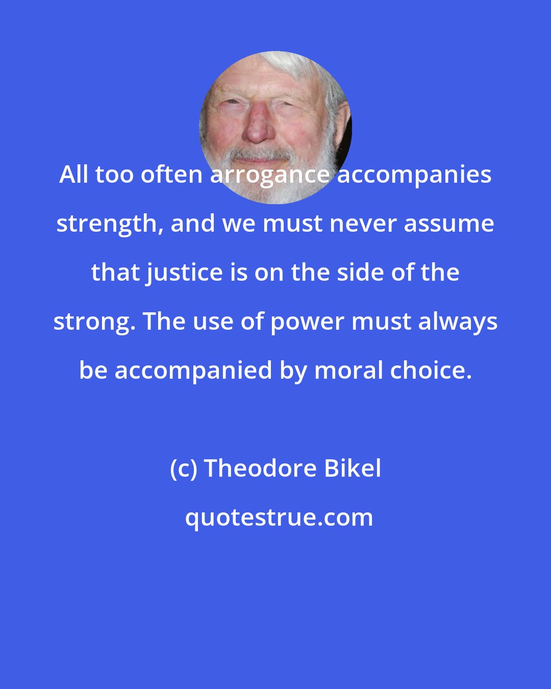 Theodore Bikel: All too often arrogance accompanies strength, and we must never assume that justice is on the side of the strong. The use of power must always be accompanied by moral choice.