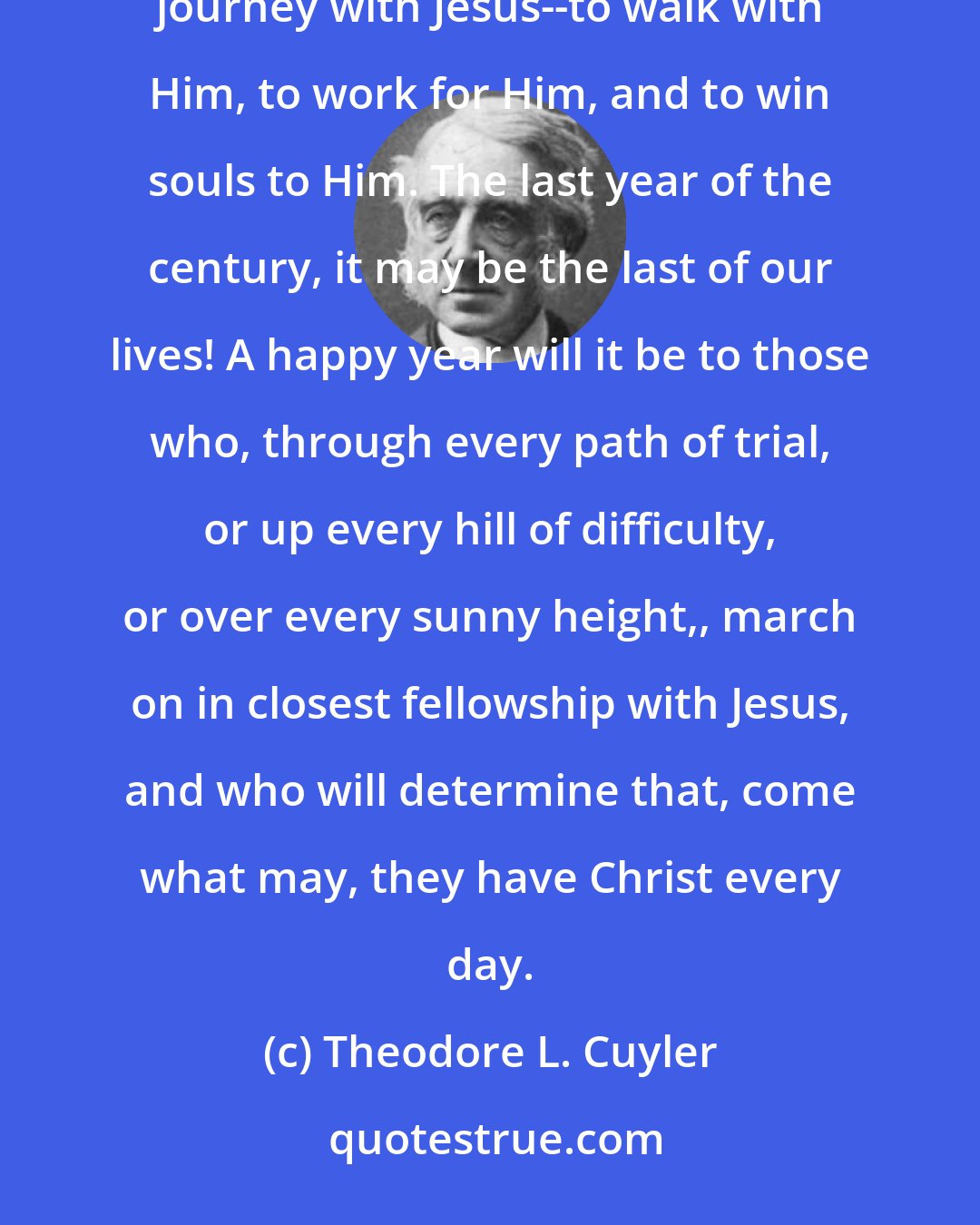 Theodore L. Cuyler: A new year is upon us, with new duties, new conflicts, new trials, and new opportunities. Start on the journey with Jesus--to walk with Him, to work for Him, and to win souls to Him. The last year of the century, it may be the last of our lives! A happy year will it be to those who, through every path of trial, or up every hill of difficulty, or over every sunny height,, march on in closest fellowship with Jesus, and who will determine that, come what may, they have Christ every day.