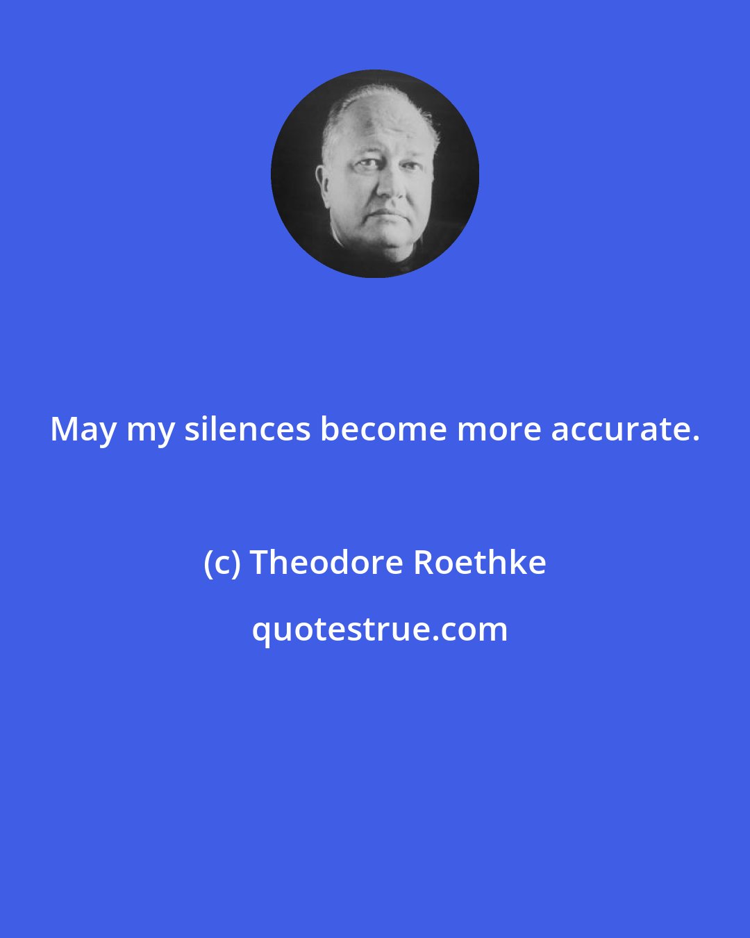 Theodore Roethke: May my silences become more accurate.