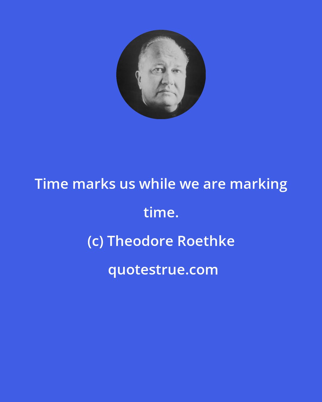 Theodore Roethke: Time marks us while we are marking time.