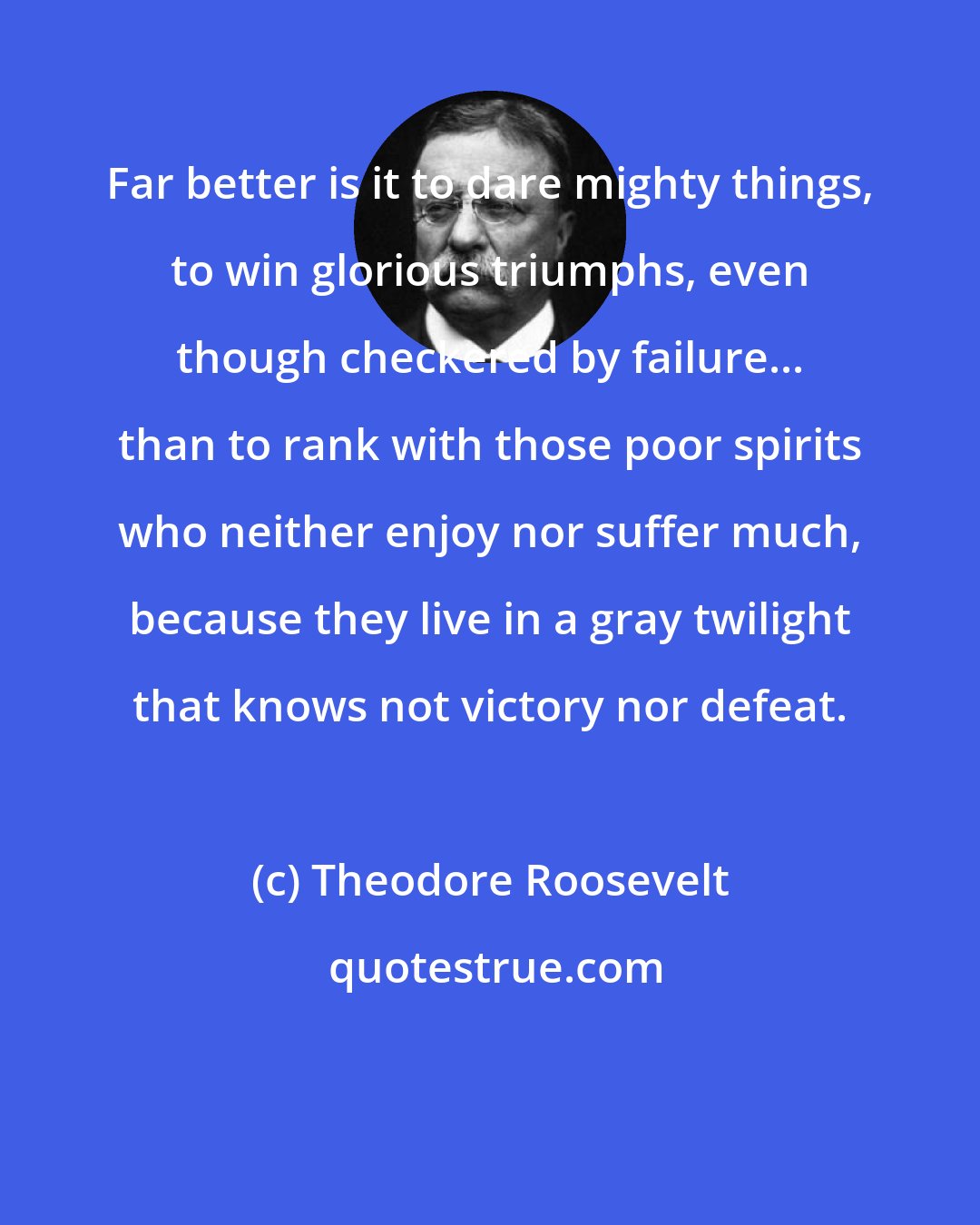 Theodore Roosevelt: Far better is it to dare mighty things, to win glorious triumphs, even though checkered by failure... than to rank with those poor spirits who neither enjoy nor suffer much, because they live in a gray twilight that knows not victory nor defeat.