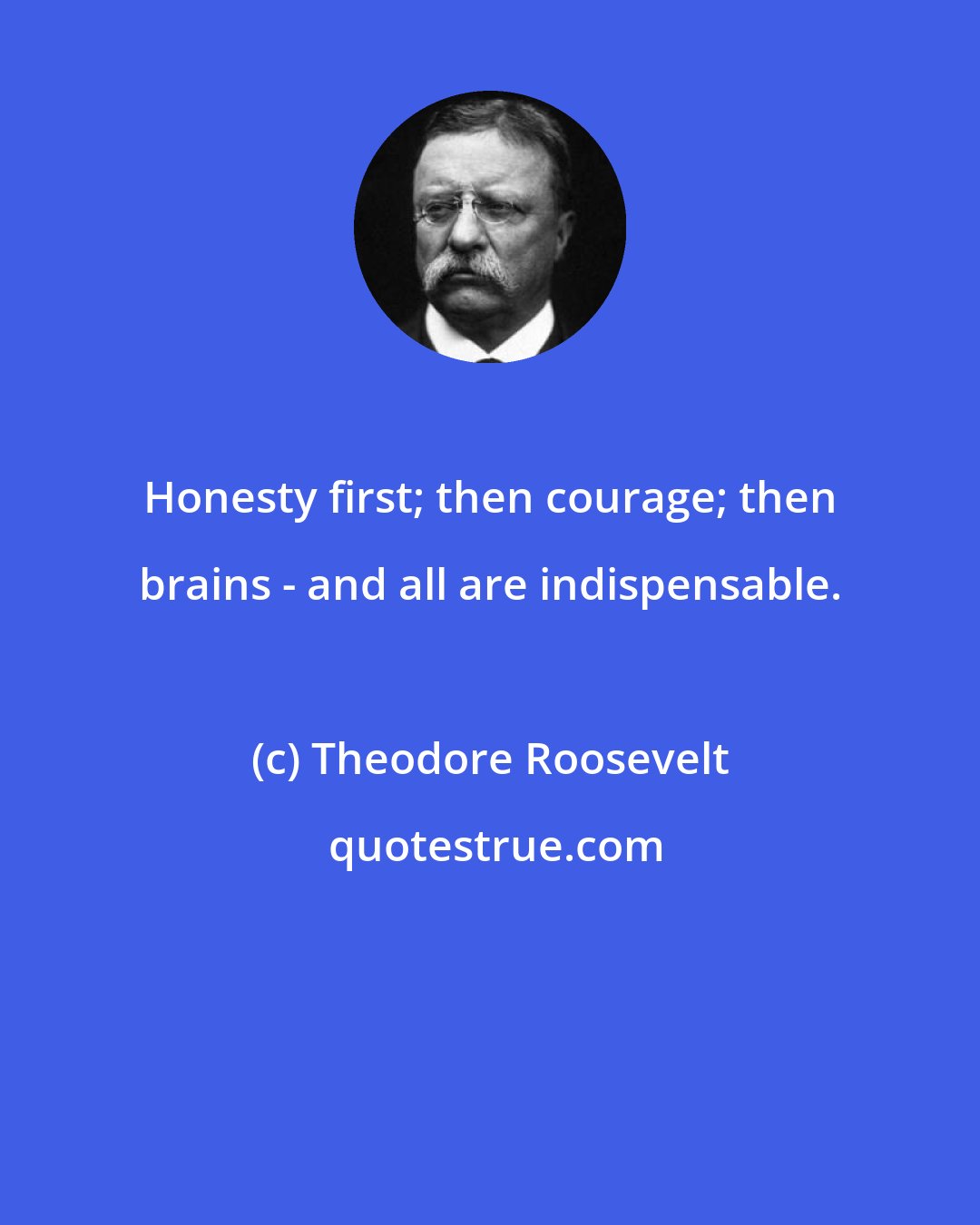 Theodore Roosevelt: Honesty first; then courage; then brains - and all are indispensable.