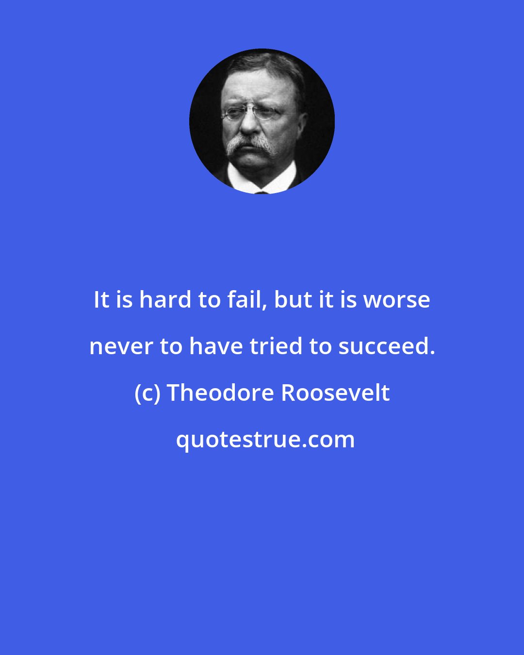 Theodore Roosevelt: It is hard to fail, but it is worse never to have tried to succeed.