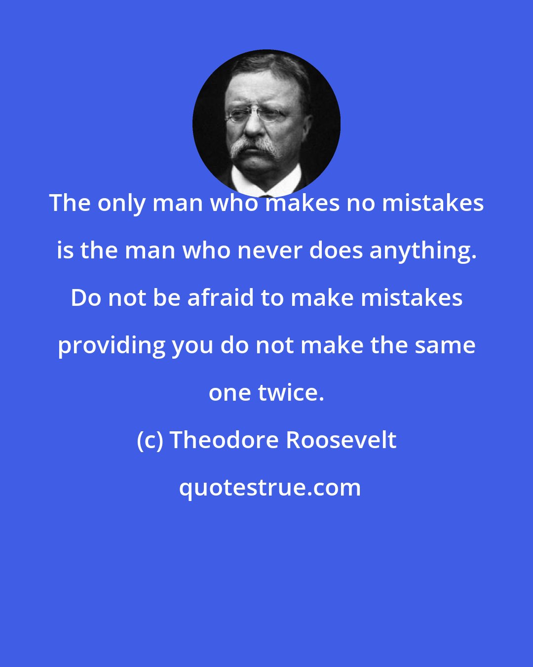 Theodore Roosevelt: The only man who makes no mistakes is the man who never does anything. Do not be afraid to make mistakes providing you do not make the same one twice.