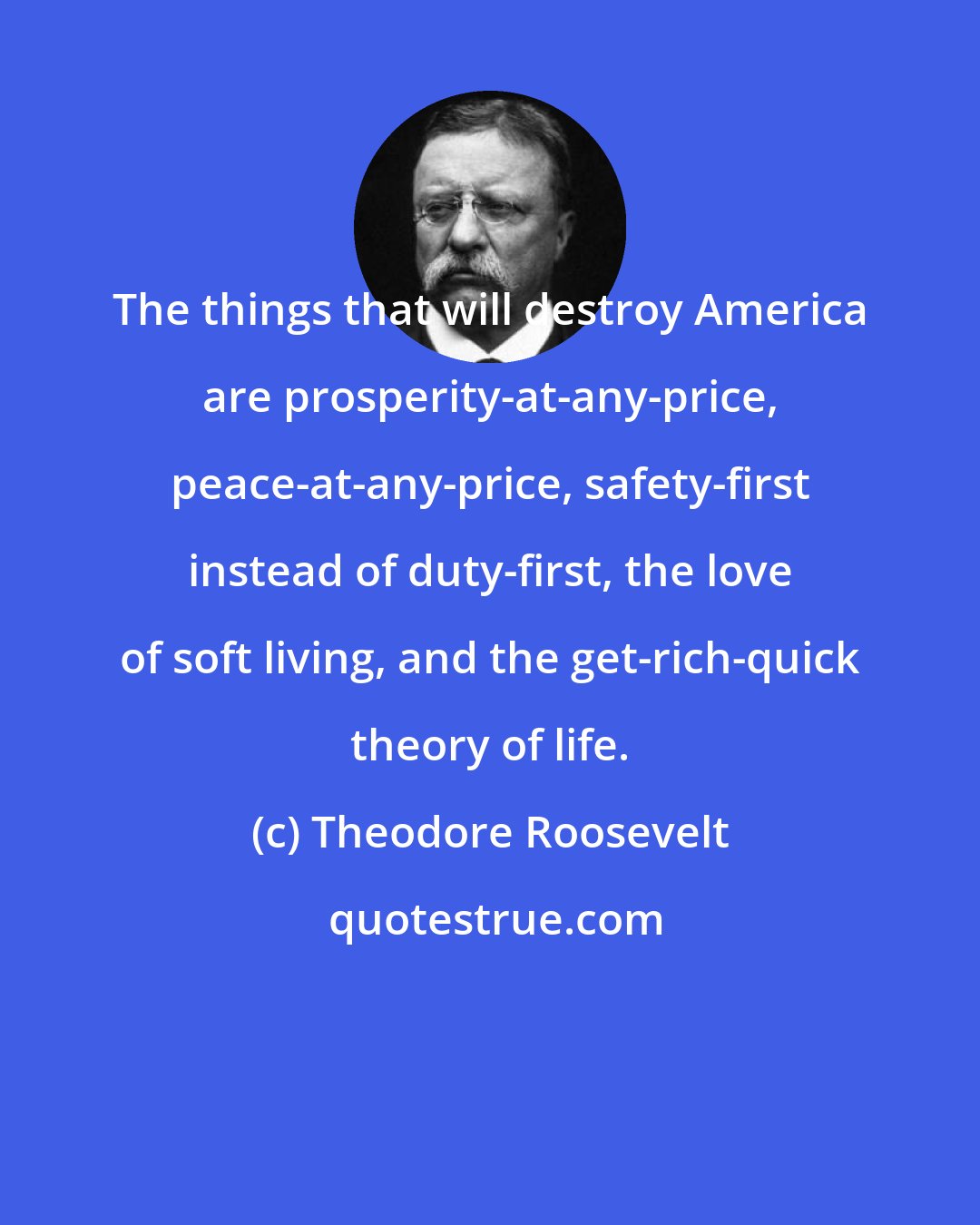Theodore Roosevelt: The things that will destroy America are prosperity-at-any-price, peace-at-any-price, safety-first instead of duty-first, the love of soft living, and the get-rich-quick theory of life.