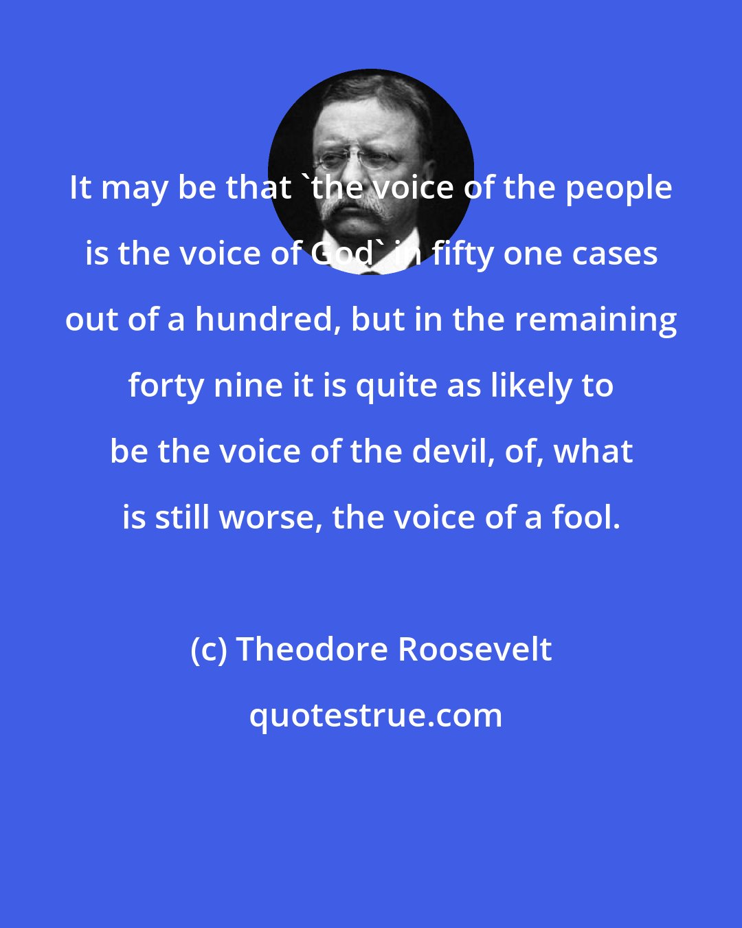 Theodore Roosevelt: It may be that 'the voice of the people is the voice of God' in fifty one cases out of a hundred, but in the remaining forty nine it is quite as likely to be the voice of the devil, of, what is still worse, the voice of a fool.