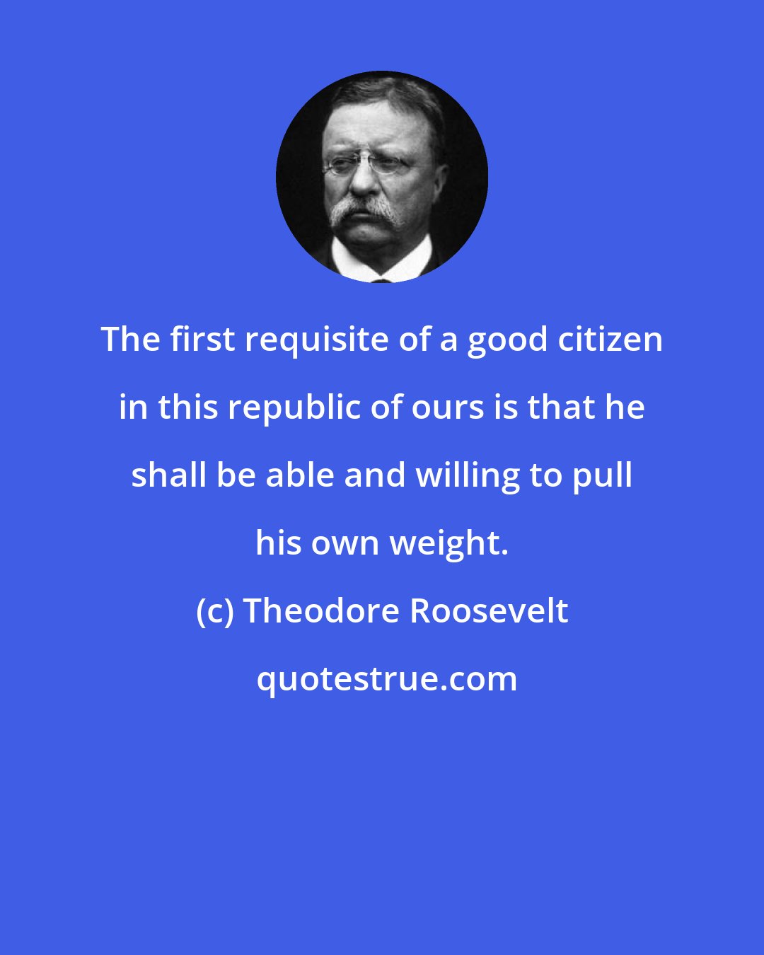 Theodore Roosevelt: The first requisite of a good citizen in this republic of ours is that he shall be able and willing to pull his own weight.