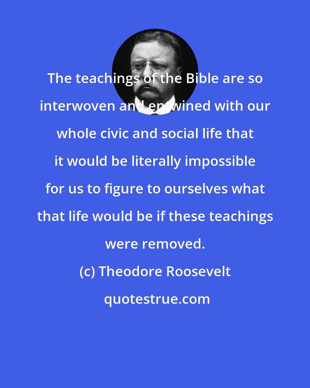 Theodore Roosevelt: The teachings of the Bible are so interwoven and entwined with our whole civic and social life that it would be literally impossible for us to figure to ourselves what that life would be if these teachings were removed.