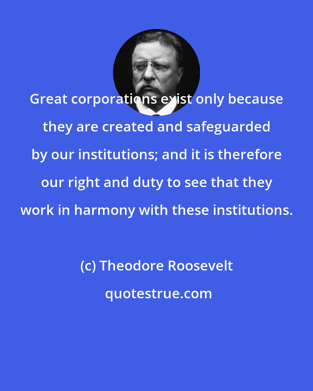 Theodore Roosevelt: Great corporations exist only because they are created and safeguarded by our institutions; and it is therefore our right and duty to see that they work in harmony with these institutions.