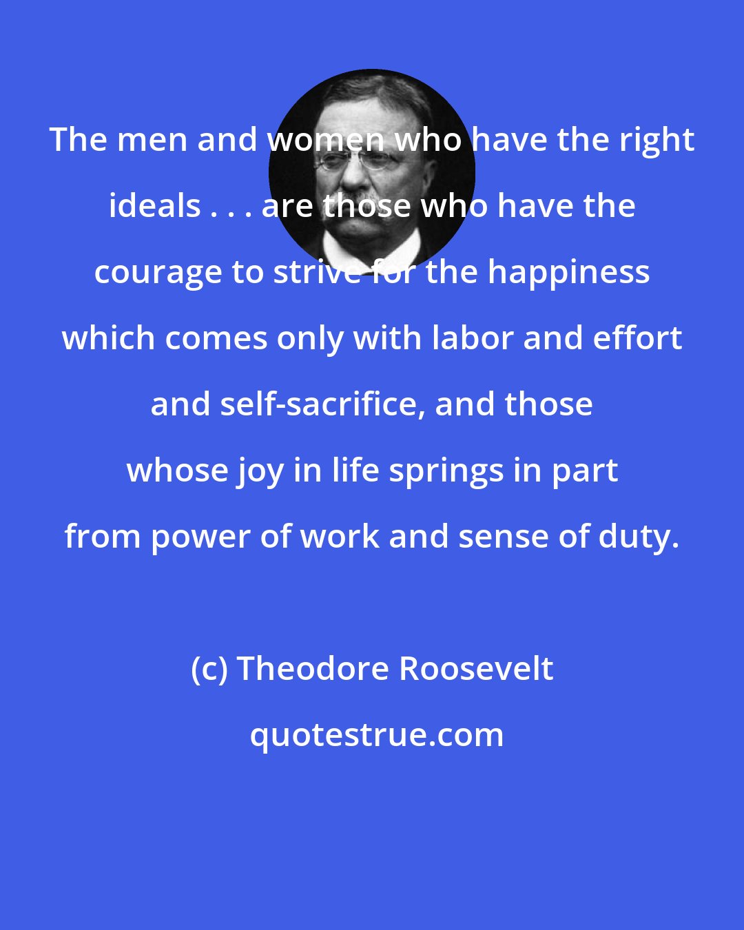 Theodore Roosevelt: The men and women who have the right ideals . . . are those who have the courage to strive for the happiness which comes only with labor and effort and self-sacrifice, and those whose joy in life springs in part from power of work and sense of duty.