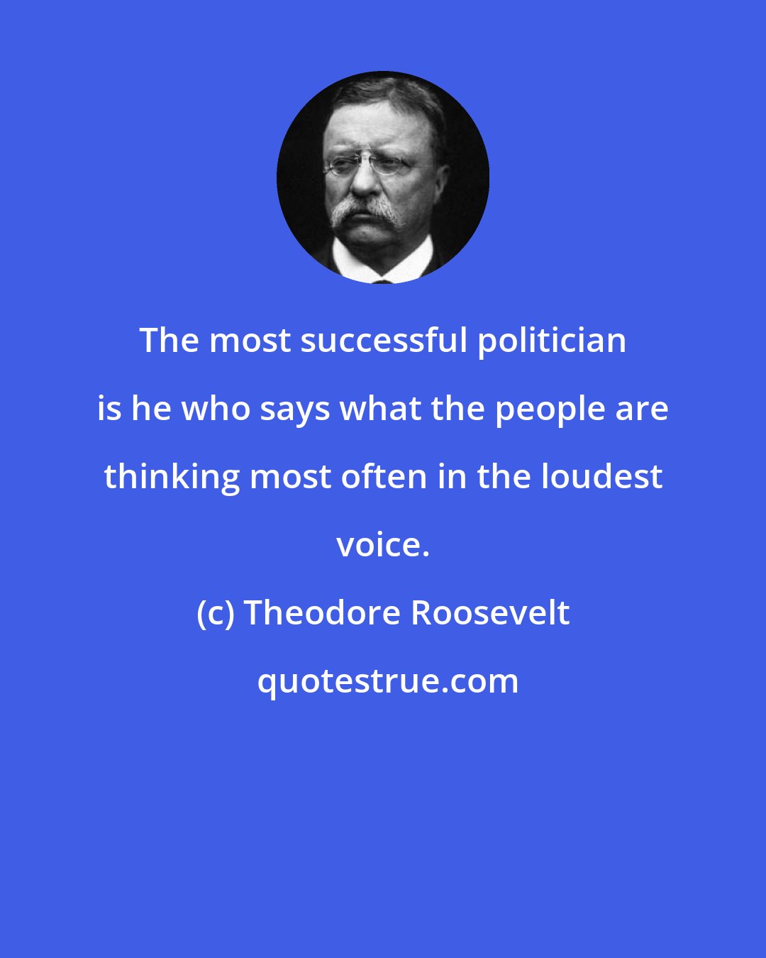 Theodore Roosevelt: The most successful politician is he who says what the people are thinking most often in the loudest voice.