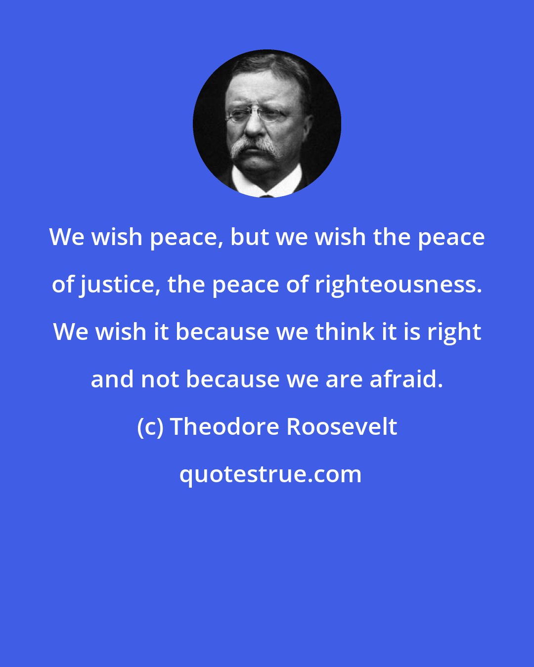 Theodore Roosevelt: We wish peace, but we wish the peace of justice, the peace of righteousness. We wish it because we think it is right and not because we are afraid.