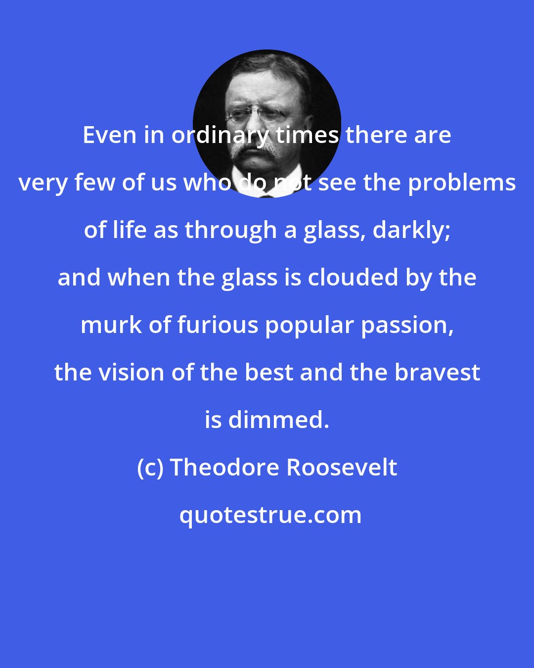 Theodore Roosevelt: Even in ordinary times there are very few of us who do not see the problems of life as through a glass, darkly; and when the glass is clouded by the murk of furious popular passion, the vision of the best and the bravest is dimmed.