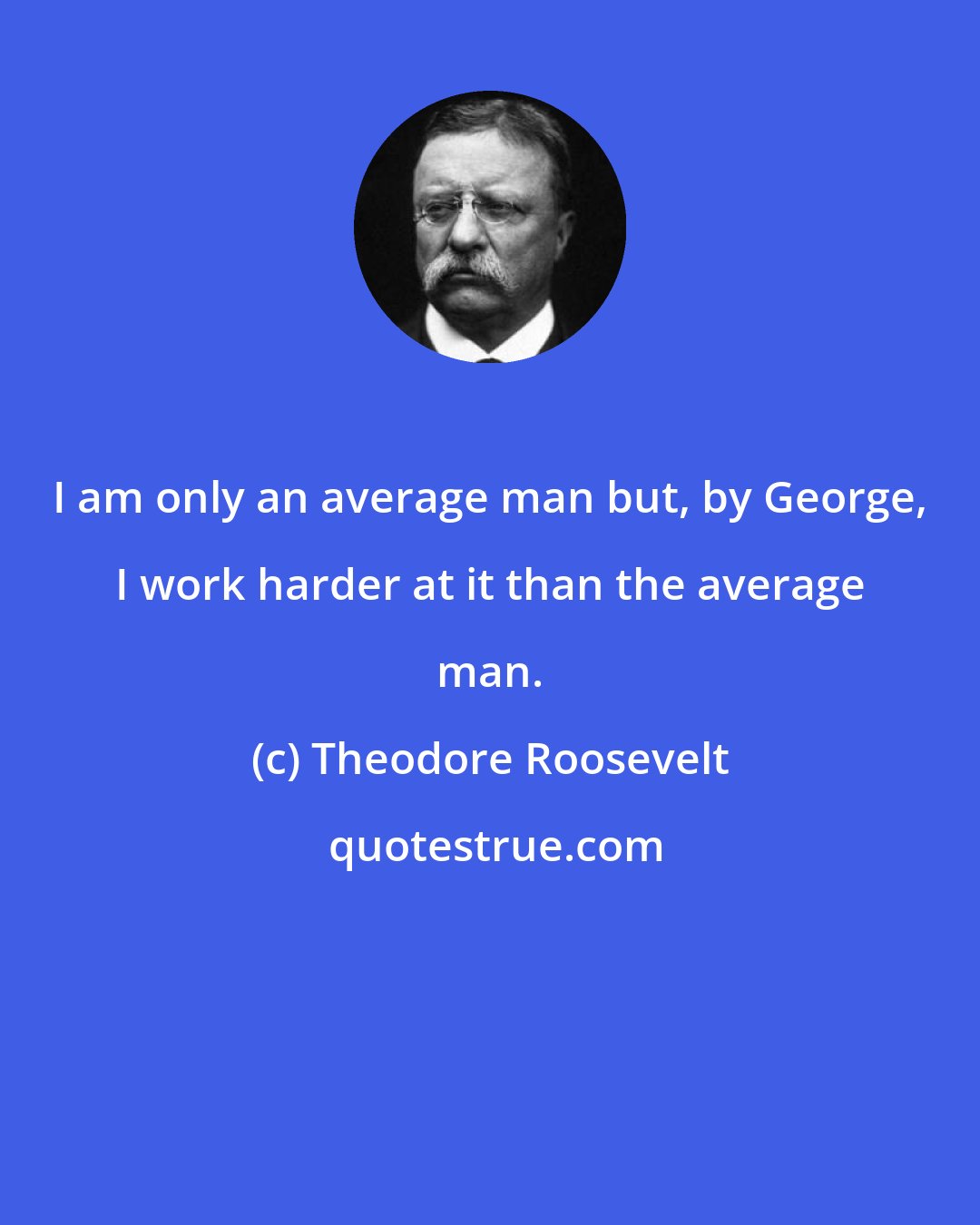 Theodore Roosevelt: I am only an average man but, by George, I work harder at it than the average man.