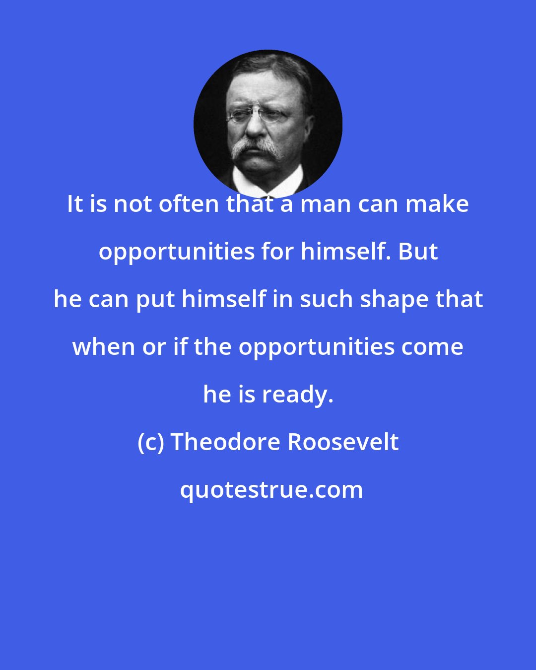 Theodore Roosevelt: It is not often that a man can make opportunities for himself. But he can put himself in such shape that when or if the opportunities come he is ready.