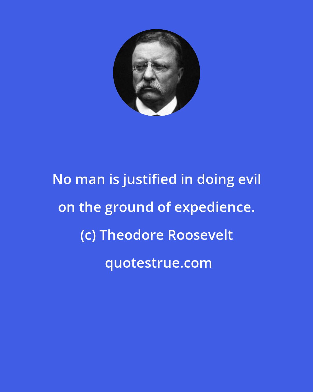 Theodore Roosevelt: No man is justified in doing evil on the ground of expedience.