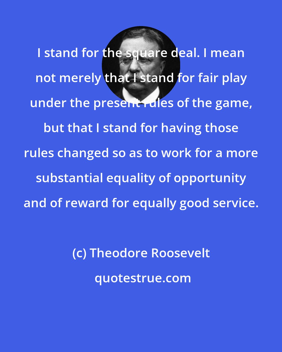 Theodore Roosevelt: I stand for the square deal. I mean not merely that I stand for fair play under the present rules of the game, but that I stand for having those rules changed so as to work for a more substantial equality of opportunity and of reward for equally good service.