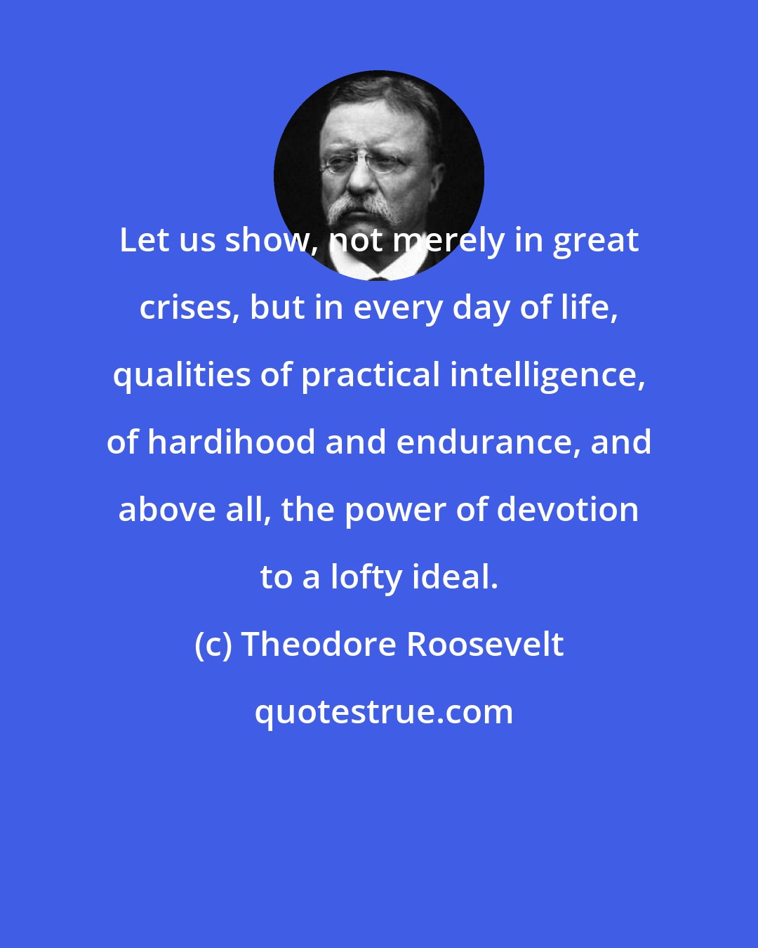 Theodore Roosevelt: Let us show, not merely in great crises, but in every day of life, qualities of practical intelligence, of hardihood and endurance, and above all, the power of devotion to a lofty ideal.