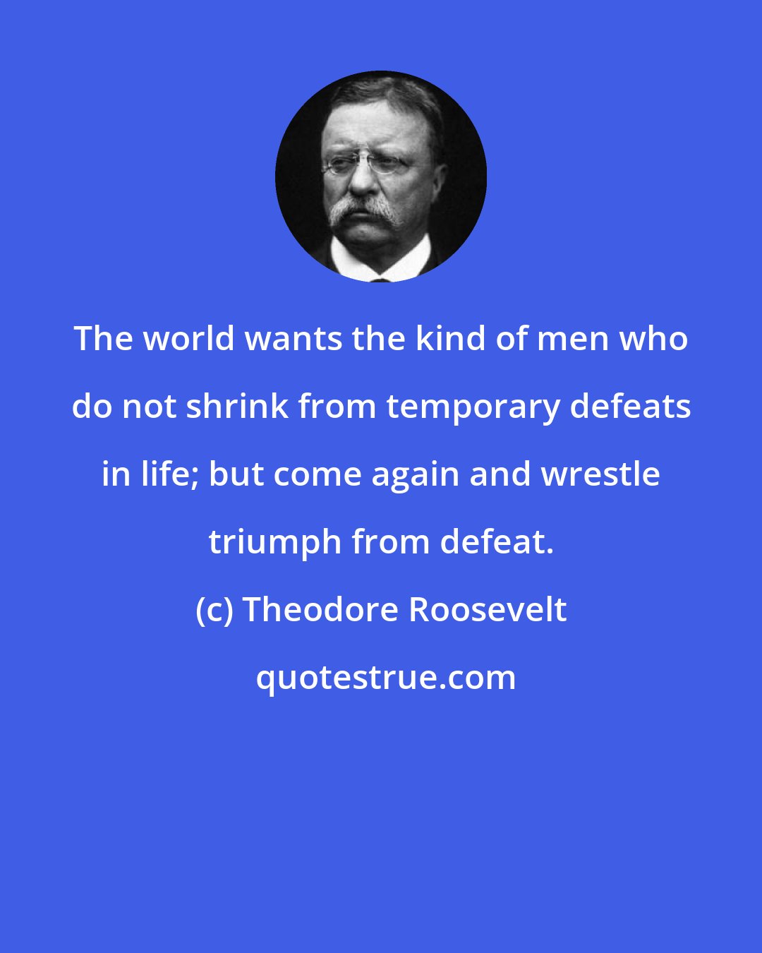 Theodore Roosevelt: The world wants the kind of men who do not shrink from temporary defeats in life; but come again and wrestle triumph from defeat.