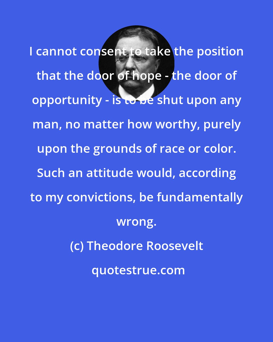 Theodore Roosevelt: I cannot consent to take the position that the door of hope - the door of opportunity - is to be shut upon any man, no matter how worthy, purely upon the grounds of race or color. Such an attitude would, according to my convictions, be fundamentally wrong.