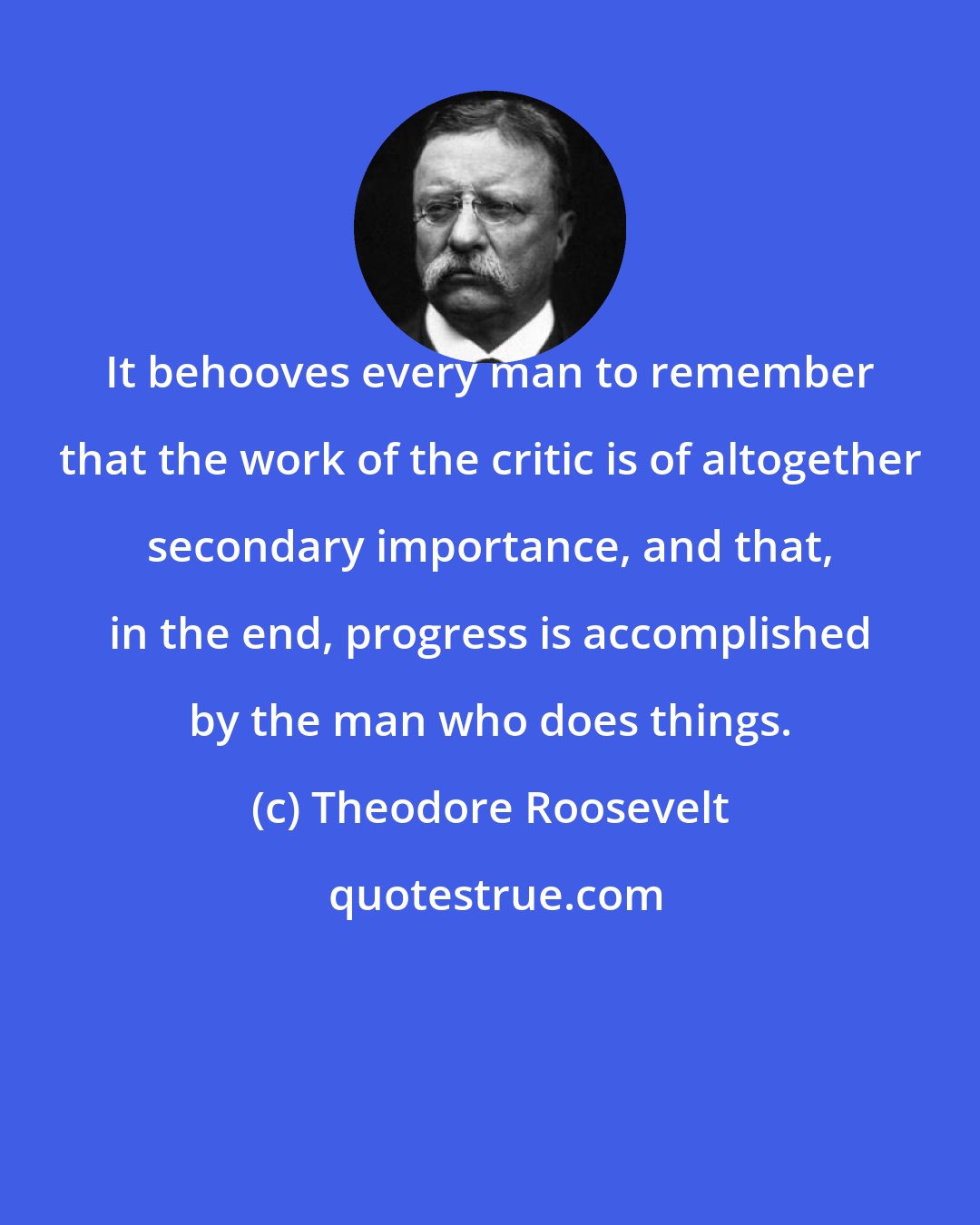 Theodore Roosevelt: It behooves every man to remember that the work of the critic is of altogether secondary importance, and that, in the end, progress is accomplished by the man who does things.